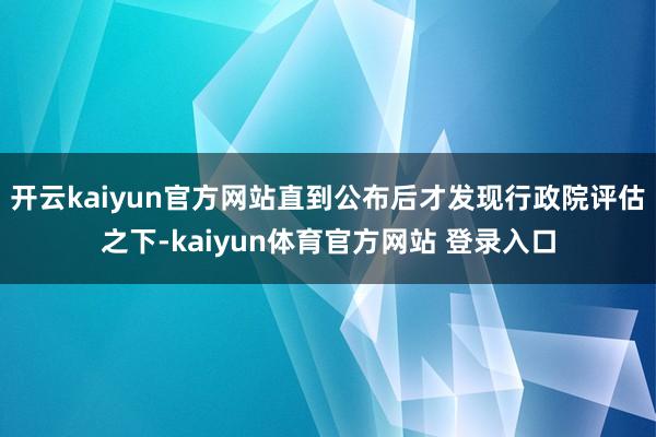 开云kaiyun官方网站直到公布后才发现行政院评估之下-kaiyun体育官方网站 登录入口