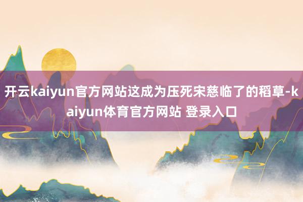 开云kaiyun官方网站这成为压死宋慈临了的稻草-kaiyun体育官方网站 登录入口