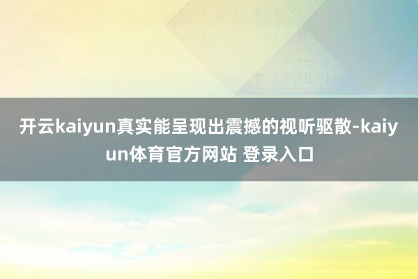开云kaiyun真实能呈现出震撼的视听驱散-kaiyun体育官方网站 登录入口