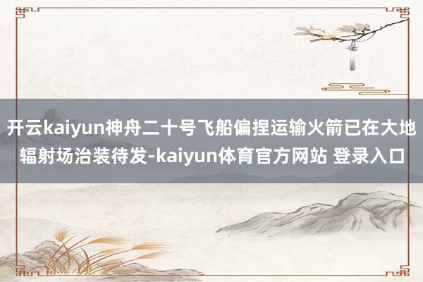 开云kaiyun神舟二十号飞船偏捏运输火箭已在大地辐射场治装待发-kaiyun体育官方网站 登录入口