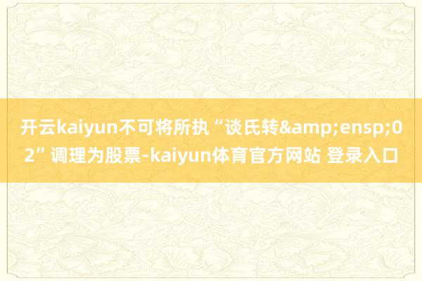 开云kaiyun不可将所执“谈氏转&ensp;02”调理为股票-kaiyun体育官方网站 登录入口