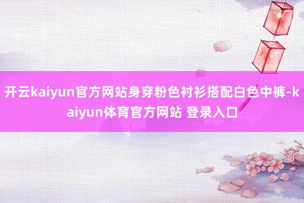开云kaiyun官方网站身穿粉色衬衫搭配白色中裤-kaiyun体育官方网站 登录入口