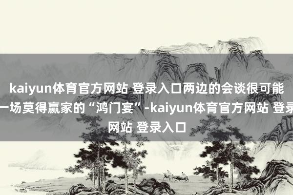 kaiyun体育官方网站 登录入口两边的会谈很可能变成一场莫得赢家的“鸿门宴”-kaiyun体育官方网站 登录入口