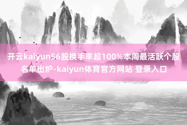 开云kaiyun56股换手率超100%本周最活跃个股名单出炉-kaiyun体育官方网站 登录入口