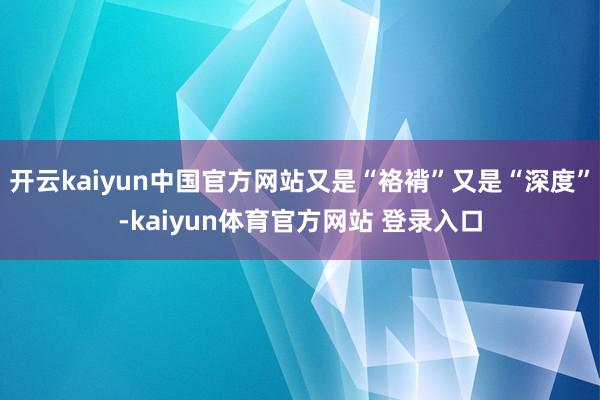 开云kaiyun中国官方网站又是“袼褙”又是“深度”-kaiyun体育官方网站 登录入口
