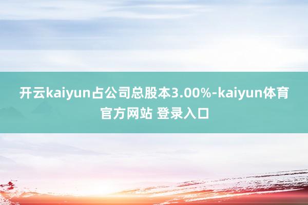 开云kaiyun占公司总股本3.00%-kaiyun体育官方网站 登录入口