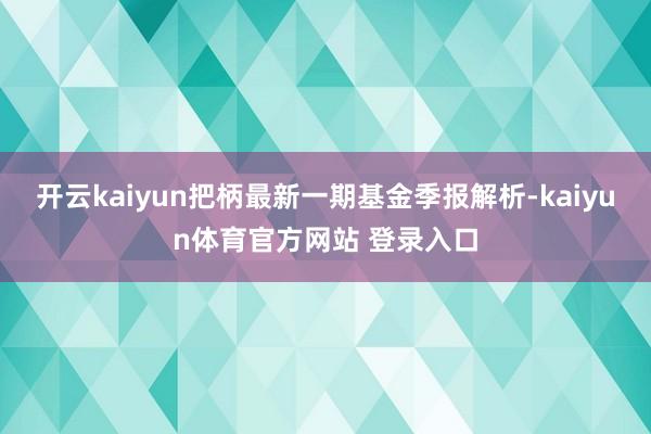 开云kaiyun把柄最新一期基金季报解析-kaiyun体育官方网站 登录入口