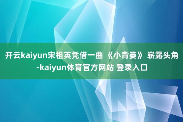 开云kaiyun宋祖英凭借一曲 《小背篓》 崭露头角-kaiyun体育官方网站 登录入口
