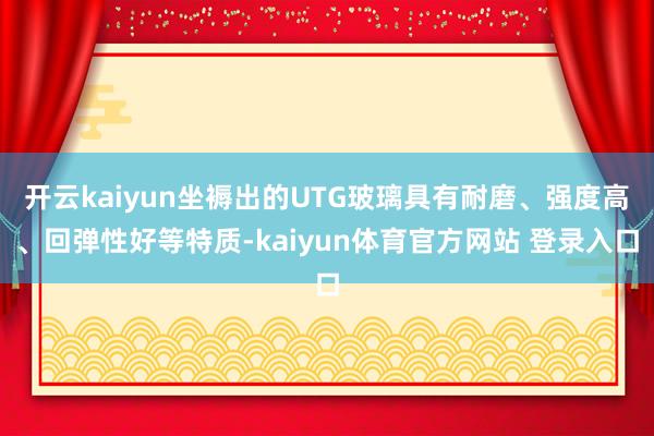 开云kaiyun坐褥出的UTG玻璃具有耐磨、强度高、回弹性好等特质-kaiyun体育官方网站 登录入口
