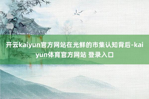 开云kaiyun官方网站在光鲜的市集认知背后-kaiyun体育官方网站 登录入口