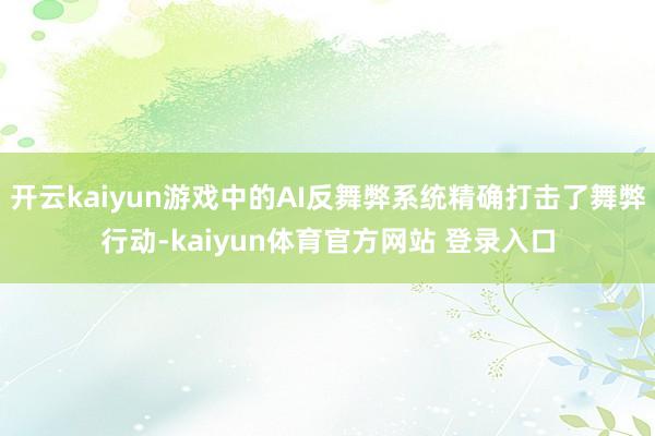 开云kaiyun游戏中的AI反舞弊系统精确打击了舞弊行动-kaiyun体育官方网站 登录入口