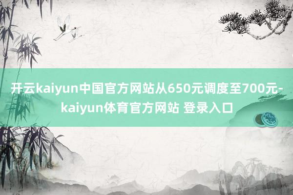 开云kaiyun中国官方网站从650元调度至700元-kaiyun体育官方网站 登录入口
