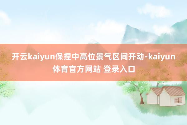 开云kaiyun保捏中高位景气区间开动-kaiyun体育官方网站 登录入口