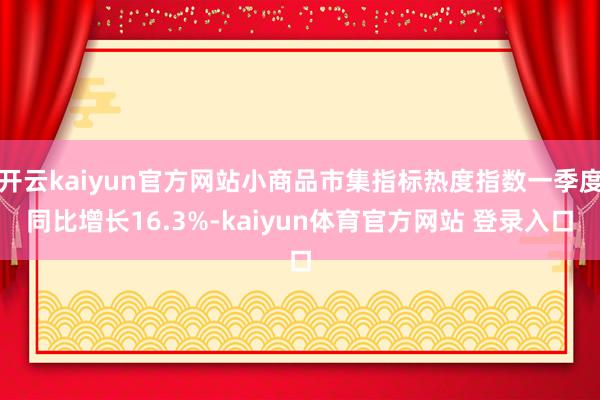 开云kaiyun官方网站小商品市集指标热度指数一季度同比增长16.3%-kaiyun体育官方网站 登录入口