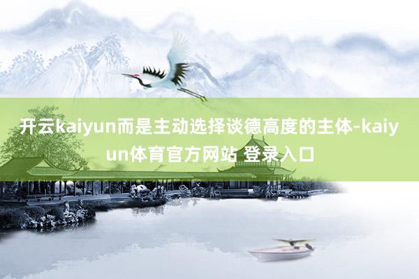 开云kaiyun而是主动选择谈德高度的主体-kaiyun体育官方网站 登录入口