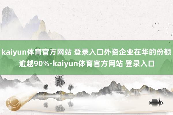 kaiyun体育官方网站 登录入口外资企业在华的份额逾越90%-kaiyun体育官方网站 登录入口