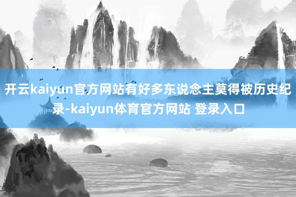 开云kaiyun官方网站有好多东说念主莫得被历史纪录-kaiyun体育官方网站 登录入口