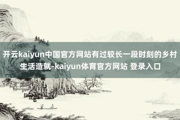 开云kaiyun中国官方网站有过较长一段时刻的乡村生活造就-kaiyun体育官方网站 登录入口