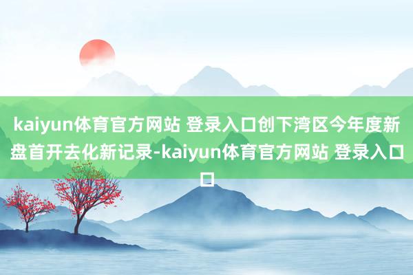 kaiyun体育官方网站 登录入口创下湾区今年度新盘首开去化新记录-kaiyun体育官方网站 登录入口