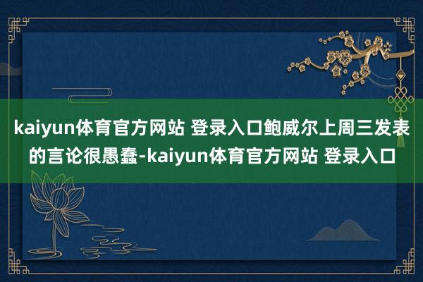 kaiyun体育官方网站 登录入口鲍威尔上周三发表的言论很愚蠢-kaiyun体育官方网站 登录入口