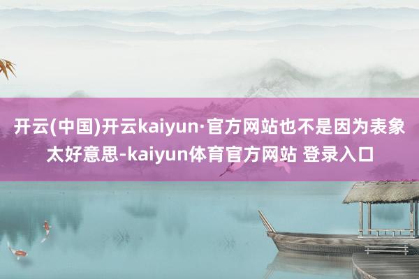开云(中国)开云kaiyun·官方网站也不是因为表象太好意思-kaiyun体育官方网站 登录入口