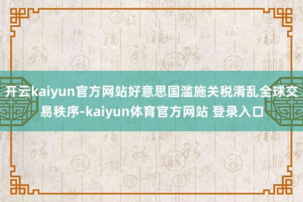 开云kaiyun官方网站好意思国滥施关税淆乱全球交易秩序-kaiyun体育官方网站 登录入口