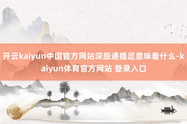 开云kaiyun中国官方网站深股通插足意味着什么-kaiyun体育官方网站 登录入口