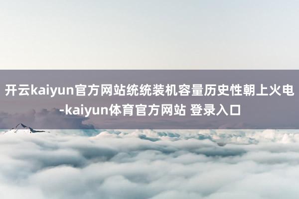 开云kaiyun官方网站统统装机容量历史性朝上火电-kaiyun体育官方网站 登录入口