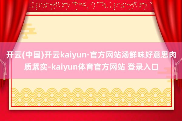 开云(中国)开云kaiyun·官方网站汤鲜味好意思肉质紧实-kaiyun体育官方网站 登录入口