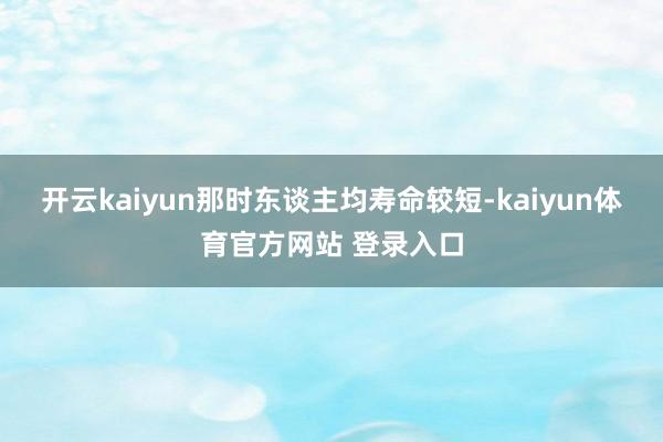 开云kaiyun那时东谈主均寿命较短-kaiyun体育官方网站 登录入口
