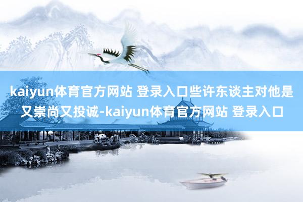 kaiyun体育官方网站 登录入口些许东谈主对他是又崇尚又投诚-kaiyun体育官方网站 登录入口