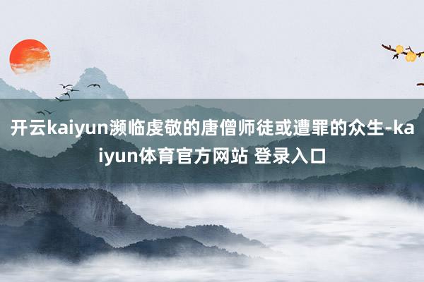 开云kaiyun濒临虔敬的唐僧师徒或遭罪的众生-kaiyun体育官方网站 登录入口