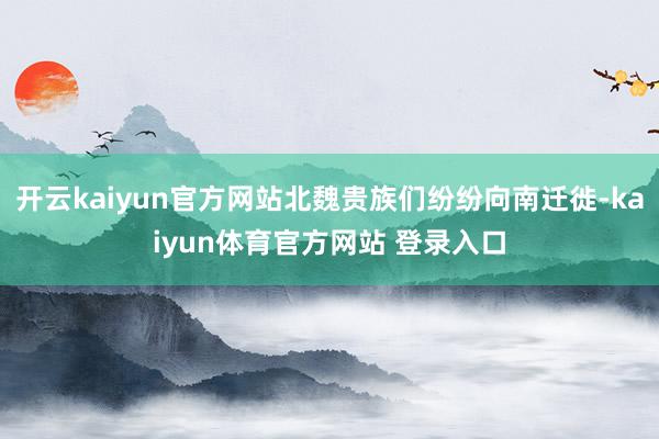 开云kaiyun官方网站北魏贵族们纷纷向南迁徙-kaiyun体育官方网站 登录入口
