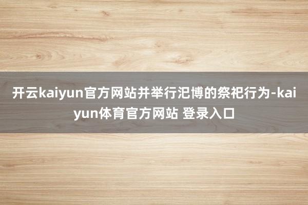 开云kaiyun官方网站并举行汜博的祭祀行为-kaiyun体育官方网站 登录入口