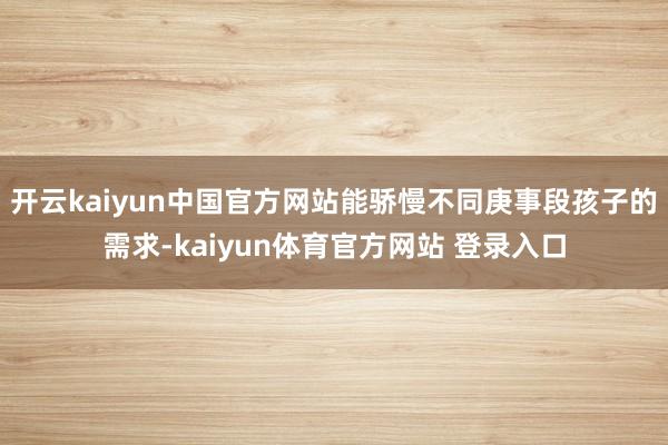 开云kaiyun中国官方网站能骄慢不同庚事段孩子的需求-kaiyun体育官方网站 登录入口