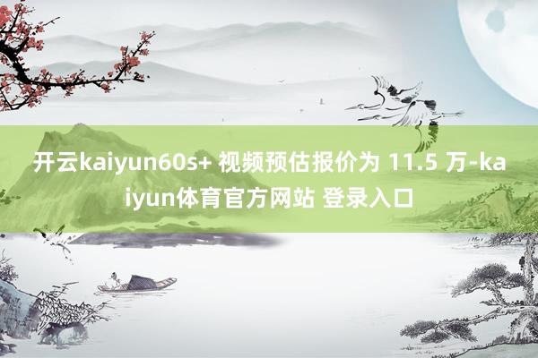 开云kaiyun60s+ 视频预估报价为 11.5 万-kaiyun体育官方网站 登录入口