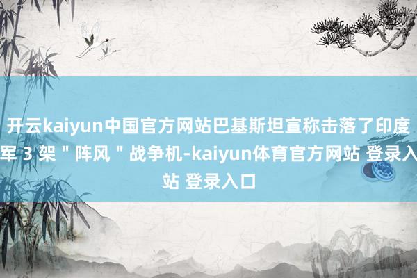 开云kaiyun中国官方网站巴基斯坦宣称击落了印度空军 3 架＂阵风＂战争机-kaiyun体育官方网站 登录入口