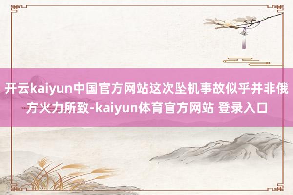 开云kaiyun中国官方网站这次坠机事故似乎并非俄方火力所致-kaiyun体育官方网站 登录入口