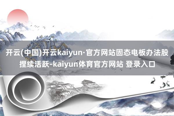 开云(中国)开云kaiyun·官方网站固态电板办法股捏续活跃-kaiyun体育官方网站 登录入口
