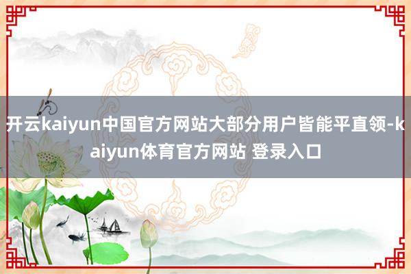 开云kaiyun中国官方网站大部分用户皆能平直领-kaiyun体育官方网站 登录入口