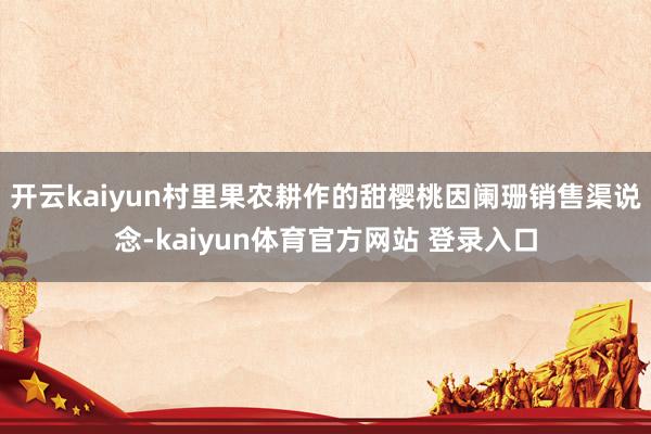 开云kaiyun村里果农耕作的甜樱桃因阑珊销售渠说念-kaiyun体育官方网站 登录入口