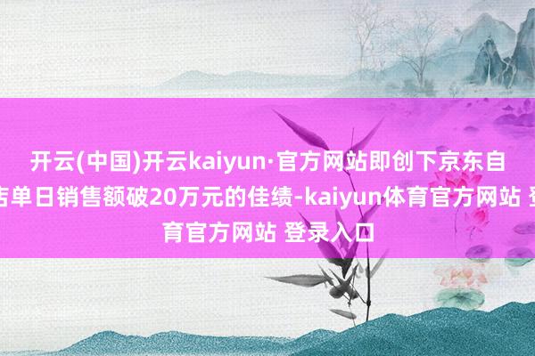 开云(中国)开云kaiyun·官方网站即创下京东自营旗舰店单日销售额破20万元的佳绩-kaiyun体育官方网站 登录入口