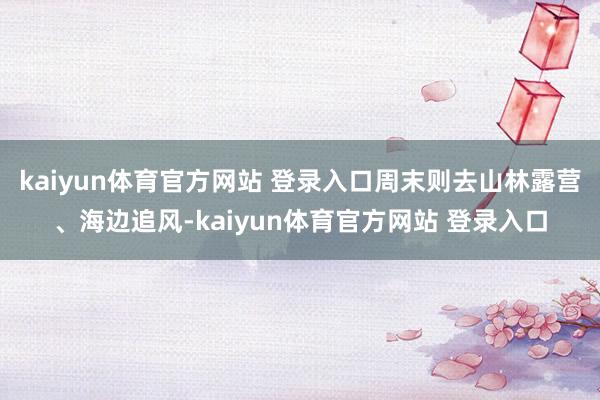kaiyun体育官方网站 登录入口周末则去山林露营、海边追风-kaiyun体育官方网站 登录入口