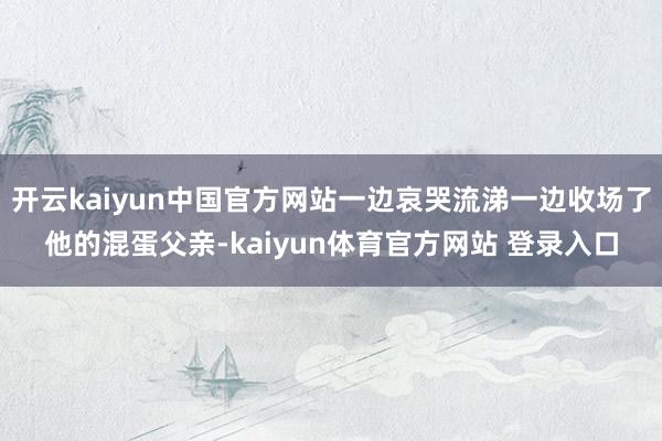 开云kaiyun中国官方网站一边哀哭流涕一边收场了他的混蛋父亲-kaiyun体育官方网站 登录入口