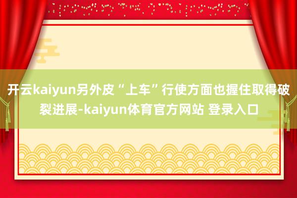 开云kaiyun另外皮“上车”行使方面也握住取得破裂进展-kaiyun体育官方网站 登录入口