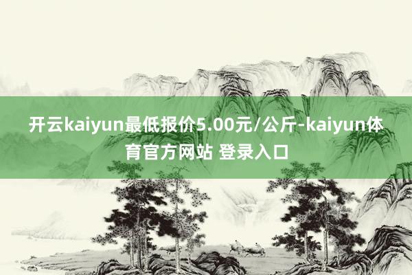 开云kaiyun最低报价5.00元/公斤-kaiyun体育官方网站 登录入口