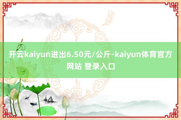 开云kaiyun进出6.50元/公斤-kaiyun体育官方网站 登录入口