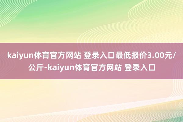 kaiyun体育官方网站 登录入口最低报价3.00元/公斤-kaiyun体育官方网站 登录入口
