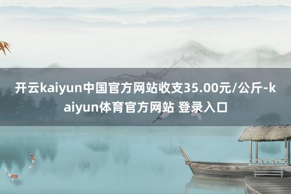 开云kaiyun中国官方网站收支35.00元/公斤-kaiyun体育官方网站 登录入口