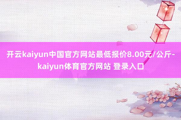 开云kaiyun中国官方网站最低报价8.00元/公斤-kaiyun体育官方网站 登录入口